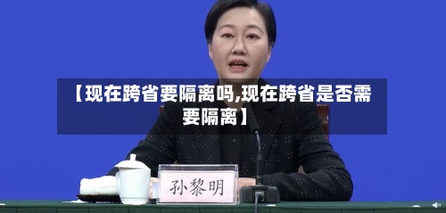 【现在跨省要隔离吗,现在跨省是否需要隔离】-第1张图片