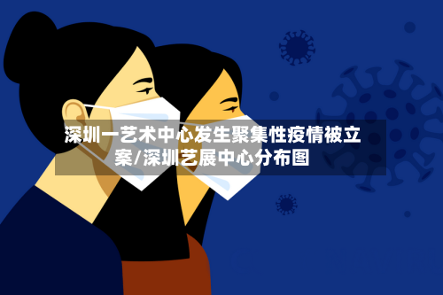 深圳一艺术中心发生聚集性疫情被立案/深圳艺展中心分布图-第1张图片