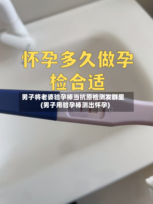 男子将老婆验孕棒当抗原检测发群里(男子用验孕棒测出怀孕)-第1张图片