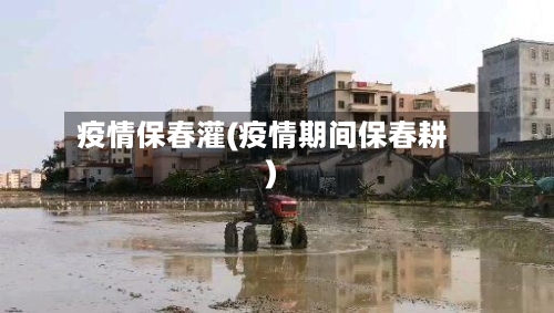 疫情保春灌(疫情期间保春耕)-第1张图片