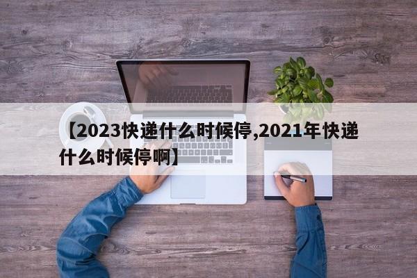【2023快递什么时候停,2021年快递什么时候停啊】