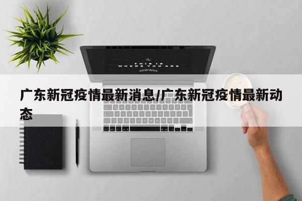 广东新冠疫情最新消息/广东新冠疫情最新动态