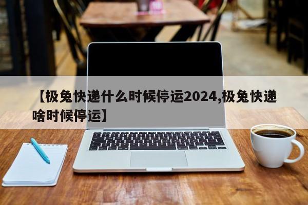 【极兔快递什么时候停运2024,极兔快递啥时候停运】